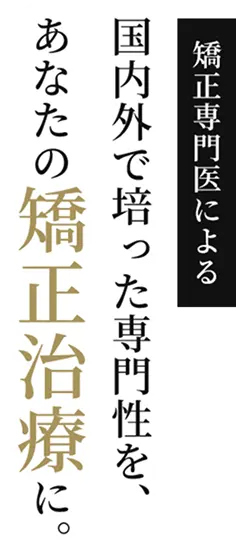 矯正専門医による。国内外で培った専門性を、あなたの矯正治療に。